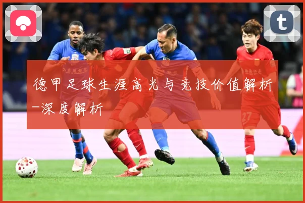 德甲足球生涯高光与竞技价值解析-深度解析