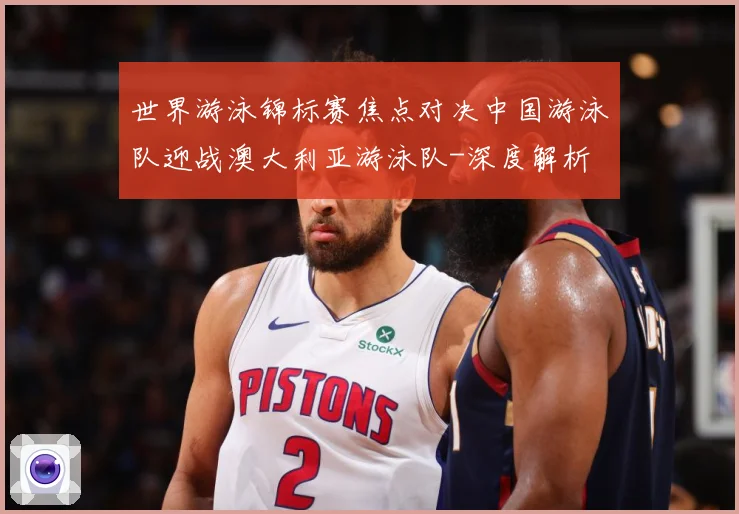 世界游泳锦标赛焦点对决中国游泳队迎战澳大利亚游泳队-深度解析