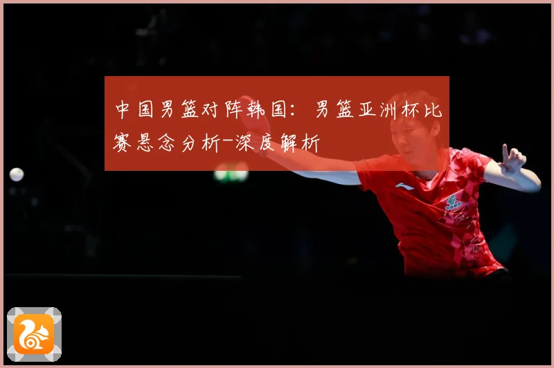 中国男篮对阵韩国：男篮亚洲杯比赛悬念分析-深度解析