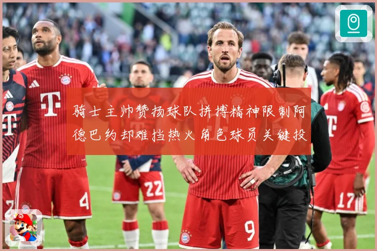 骑士主帅赞扬球队拼搏精神限制阿德巴约却难挡热火角色球员关键投赛场复盘-深度解析