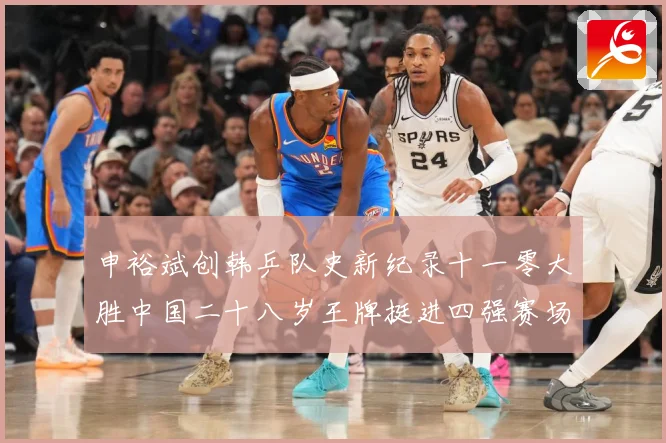 申裕斌创韩乒队史新纪录十一零大胜中国二十八岁王牌挺进四强赛场解读-深度解析