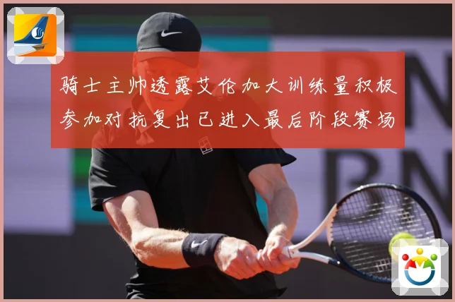 骑士主帅透露艾伦加大训练量积极参加对抗复出已进入最后阶段赛场复盘-深度解析