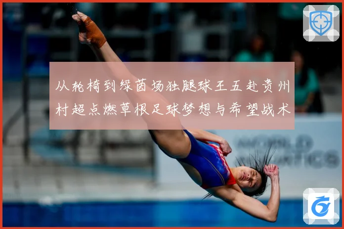 从轮椅到绿茵场独腿球王五赴贵州村超点燃草根足球梦想与希望战术观察-深度解析