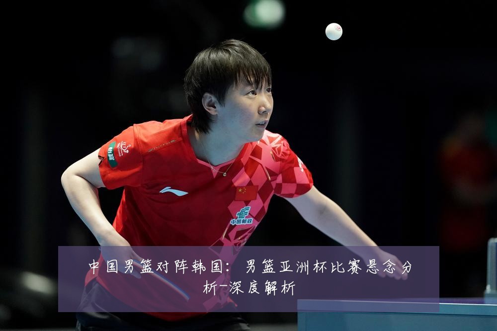 中国男篮对阵韩国：男篮亚洲杯比赛悬念分析-深度解析